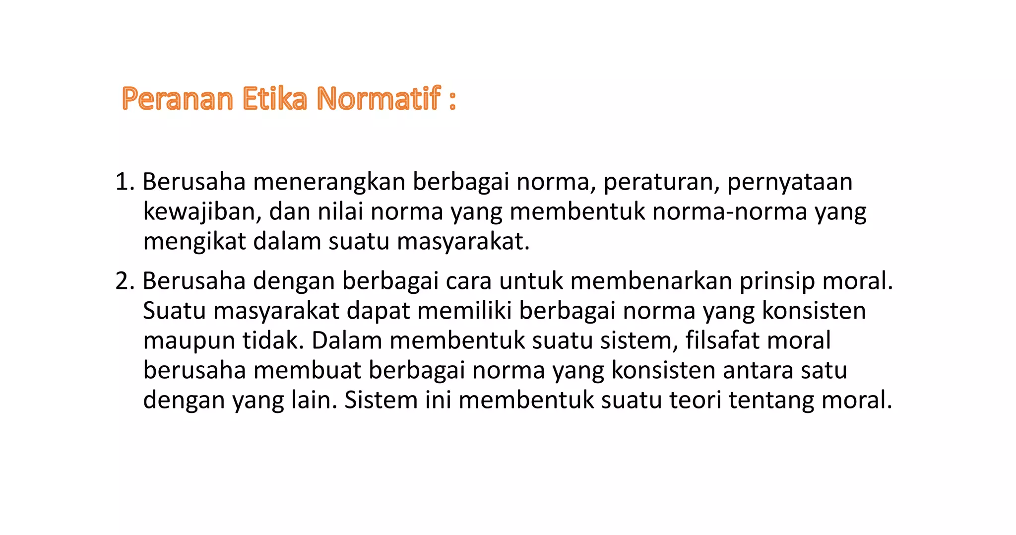 1. Berusaha menerangkan berbagai norma, peraturan, pernyataan
kewajiban, dan nilai norma yang membentuk norma-norma yang
mengikat dalam suatu masyarakat.
2. Berusaha dengan berbagai cara untuk membenarkan prinsip moral.
Suatu masyarakat dapat memiliki berbagai norma yang konsisten
maupun tidak. Dalam membentuk suatu sistem, filsafat moral
berusaha membuat berbagai norma yang konsisten antara satu
dengan yang lain. Sistem ini membentuk suatu teori tentang moral.
 