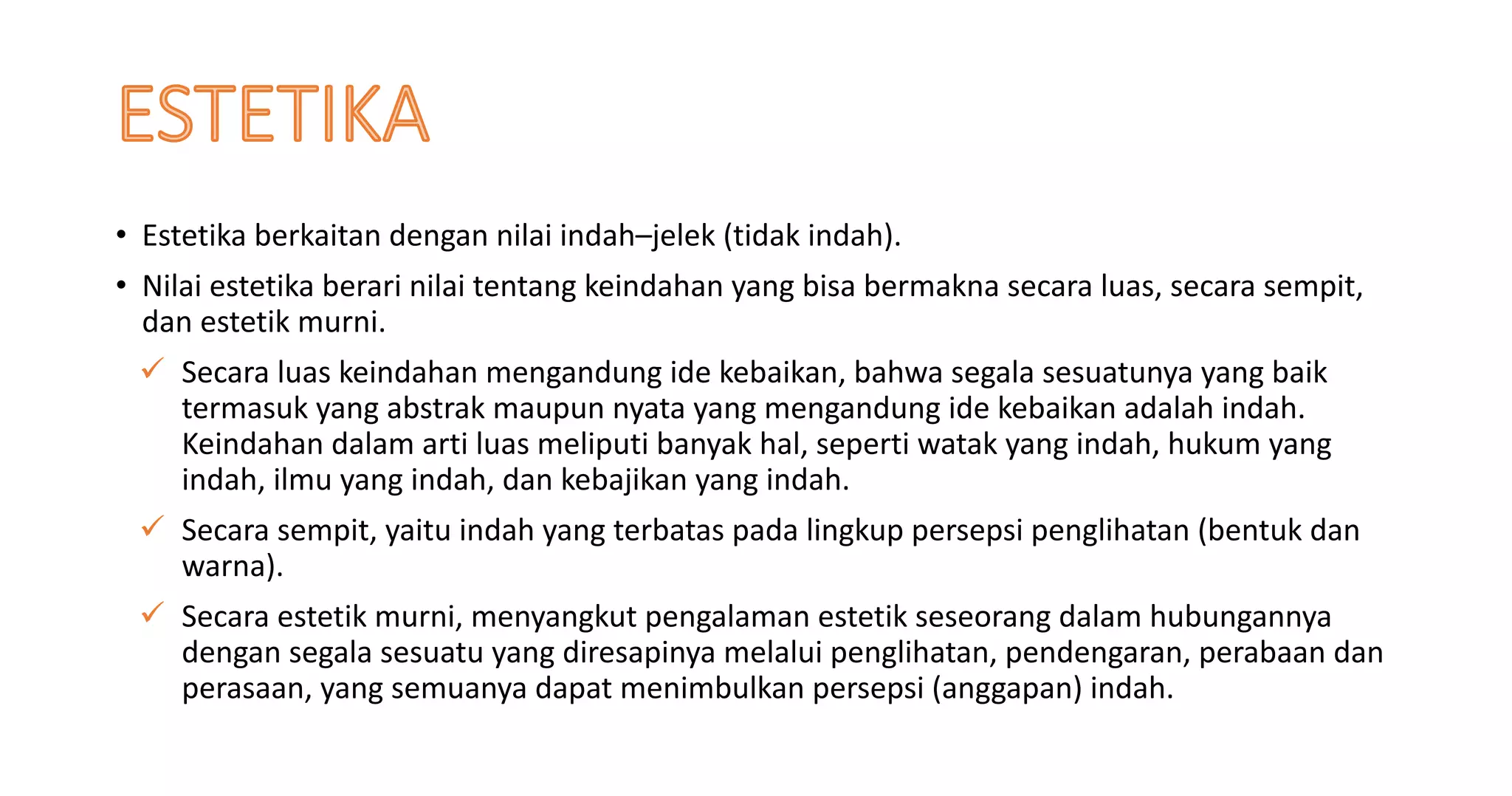 • Estetika berkaitan dengan nilai indah–jelek (tidak indah).
• Nilai estetika berari nilai tentang keindahan yang bisa bermakna secara luas, secara sempit,
dan estetik murni.
ü Secara luas keindahan mengandung ide kebaikan, bahwa segala sesuatunya yang baik
termasuk yang abstrak maupun nyata yang mengandung ide kebaikan adalah indah.
Keindahan dalam arti luas meliputi banyak hal, seperti watak yang indah, hukum yang
indah, ilmu yang indah, dan kebajikan yang indah.
ü Secara sempit, yaitu indah yang terbatas pada lingkup persepsi penglihatan (bentuk dan
warna).
ü Secara estetik murni, menyangkut pengalaman estetik seseorang dalam hubungannya
dengan segala sesuatu yang diresapinya melalui penglihatan, pendengaran, perabaan dan
perasaan, yang semuanya dapat menimbulkan persepsi (anggapan) indah.
 
