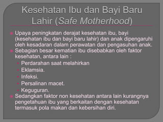  Upaya peningkatan derajat kesehatan ibu, bayi
(kesehatan ibu dan bayi baru lahir) dan anak dipengaruhi
oleh kesadaran dalam perawatan dan pengasuhan anak.
 Sebagian besar kematian ibu disebabkan oleh faktor
kesehatan, antara lain :
• Perdarahan saat melahirkan
• Eklamsia.
• Infeksi.
• Persalinan macet.
• Keguguran.
 Sedangkan faktor non kesehatan antara lain kurangnya
pengetahuan ibu yang berkaitan dengan kesehatan
termasuk pola makan dan kebersihan diri.
 