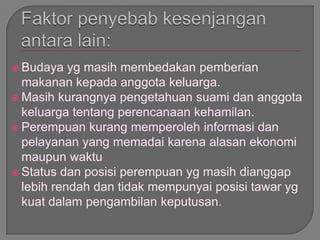  Budaya yg masih membedakan pemberian
makanan kepada anggota keluarga.
 Masih kurangnya pengetahuan suami dan anggota
keluarga tentang perencanaan kehamilan.
 Perempuan kurang memperoleh informasi dan
pelayanan yang memadai karena alasan ekonomi
maupun waktu
 Status dan posisi perempuan yg masih dianggap
lebih rendah dan tidak mempunyai posisi tawar yg
kuat dalam pengambilan keputusan.
 