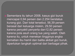  Sementara itu tahun 2008, kasus gizi buruk
mencapai 0,94 persen dan 2.254 berstatus
kurang gizi. Dari total tersebut, 56,39 persen
berasal dari keluarga miskin, 29,50 persen
karena penyakit penyerta dan12,82 persen
karena pola asuh orang tua yang salah. Oleh
karena itu, untuk menekan tingginya angka
kematian ibu hamil dan balita akibat gizi buruk,
diperlukan langkah optimal dari berbagai pihak.
 
