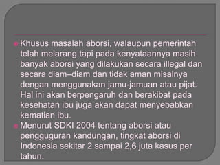  Khusus masalah aborsi, walaupun pemerintah
telah melarang tapi pada kenyataannya masih
banyak aborsi yang dilakukan secara illegal dan
secara diam–diam dan tidak aman misalnya
dengan menggunakan jamu-jamuan atau pijat.
Hal ini akan berpengaruh dan berakibat pada
kesehatan ibu juga akan dapat menyebabkan
kematian ibu.
 Menurut SDKI 2004 tentang aborsi atau
pengguguran kandungan, tingkat aborsi di
Indonesia sekitar 2 sampai 2,6 juta kasus per
tahun.
 