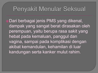 Dari berbagai jenis PMS yang dikenal,
dampak yang sangat berat dirasakan oleh
perempuan, yaitu berupa rasa sakit yang
hebat pada kemaluan, panggul dan
vagina, sampai pada komplikasi dengan
akibat kemandulan, kehamilan di luar
kandungan serta kanker mulut rahim.
 
