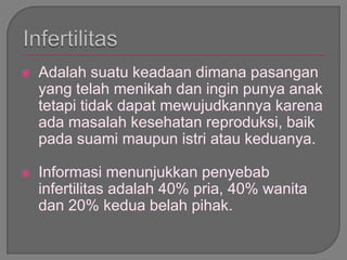 Adalah suatu keadaan dimana pasangan
yang telah menikah dan ingin punya anak
tetapi tidak dapat mewujudkannya karena
ada masalah kesehatan reproduksi, baik
pada suami maupun istri atau keduanya.
 Informasi menunjukkan penyebab
infertilitas adalah 40% pria, 40% wanita
dan 20% kedua belah pihak.
 