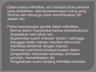  Dalam kasus infertilitas, istri menjadi pihak pertama
yang disalahkan, ada kecenderungan orang yang
diminta oleh keluarga untuk memeriksakan diri
adalah istri.
 Faktor kesenjangan gender dalam infertilitas:
• Norma dalam masyarakat bahwa ketidaksuburan
disebabkan oleh pihak istri.
• Superioritas suami (merasa “jantan”) sehingga
dianggap selalu mampu memberi keturunan.
• Infertilitas diindentik dengan mandul.
• Dominasi suami/pria (budaya kuasa) dalam
pengambilan keputusan keluarga, termasuk
perintah, memeriksakan diri.
• Pengetahuan suami tentang infertilitas terbatas.
 