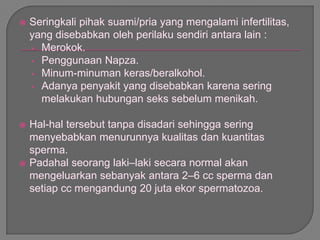  Seringkali pihak suami/pria yang mengalami infertilitas,
yang disebabkan oleh perilaku sendiri antara lain :
• Merokok.
• Penggunaan Napza.
• Minum-minuman keras/beralkohol.
• Adanya penyakit yang disebabkan karena sering
melakukan hubungan seks sebelum menikah.
 Hal-hal tersebut tanpa disadari sehingga sering
menyebabkan menurunnya kualitas dan kuantitas
sperma.
 Padahal seorang laki–laki secara normal akan
mengeluarkan sebanyak antara 2–6 cc sperma dan
setiap cc mengandung 20 juta ekor spermatozoa.
 