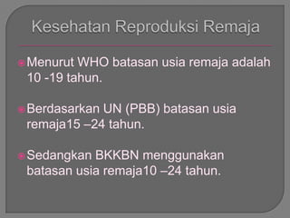 Menurut WHO batasan usia remaja adalah
10 -19 tahun.
Berdasarkan UN (PBB) batasan usia
remaja15 –24 tahun.
Sedangkan BKKBN menggunakan
batasan usia remaja10 –24 tahun.
 