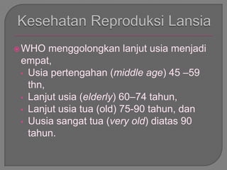 WHO menggolongkan lanjut usia menjadi
empat,
• Usia pertengahan (middle age) 45 –59
thn,
• Lanjut usia (elderly) 60–74 tahun,
• Lanjut usia tua (old) 75-90 tahun, dan
• Uusia sangat tua (very old) diatas 90
tahun.
 