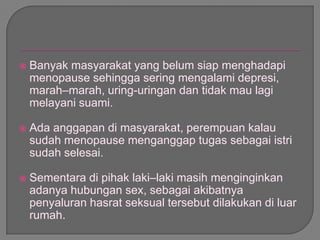  Banyak masyarakat yang belum siap menghadapi
menopause sehingga sering mengalami depresi,
marah–marah, uring-uringan dan tidak mau lagi
melayani suami.
 Ada anggapan di masyarakat, perempuan kalau
sudah menopause menganggap tugas sebagai istri
sudah selesai.
 Sementara di pihak laki–laki masih menginginkan
adanya hubungan sex, sebagai akibatnya
penyaluran hasrat seksual tersebut dilakukan di luar
rumah.
 