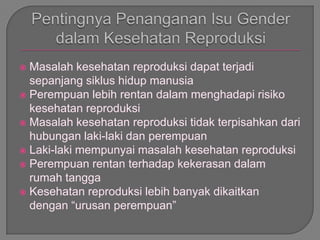  Masalah kesehatan reproduksi dapat terjadi
sepanjang siklus hidup manusia
 Perempuan lebih rentan dalam menghadapi risiko
kesehatan reproduksi
 Masalah kesehatan reproduksi tidak terpisahkan dari
hubungan laki-laki dan perempuan
 Laki-laki mempunyai masalah kesehatan reproduksi
 Perempuan rentan terhadap kekerasan dalam
rumah tangga
 Kesehatan reproduksi lebih banyak dikaitkan
dengan “urusan perempuan”
 