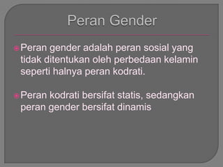 Peran gender adalah peran sosial yang
tidak ditentukan oleh perbedaan kelamin
seperti halnya peran kodrati.
Peran kodrati bersifat statis, sedangkan
peran gender bersifat dinamis
 