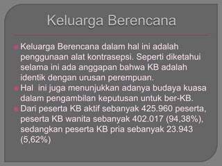  Keluarga Berencana dalam hal ini adalah
penggunaan alat kontrasepsi. Seperti diketahui
selama ini ada anggapan bahwa KB adalah
identik dengan urusan perempuan.
 Hal ini juga menunjukkan adanya budaya kuasa
dalam pengambilan keputusan untuk ber-KB.
 Dari peserta KB aktif sebanyak 425.960 peserta,
peserta KB wanita sebanyak 402.017 (94,38%),
sedangkan peserta KB pria sebanyak 23.943
(5,62%)
 