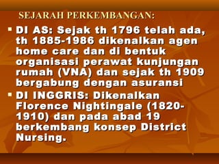 SEJARAHSEJARAH PERKEMBANGAN:PERKEMBANGAN:
 DI AS: Sejak th 1796 telah ada,DI AS: Sejak th 1796 telah ada,
th 1885-1986 dikenalkan agenth 1885-1986 dikenalkan agen
home care dan di bentukhome care dan di bentuk
organisasi perawat kunjunganorganisasi perawat kunjungan
rumah (VNA) dan sejak th 1909rumah (VNA) dan sejak th 1909
bergabung dengan asuransibergabung dengan asuransi
 DI INGGRIS: DikenalkanDI INGGRIS: Dikenalkan
Florence Nightingale (1820-Florence Nightingale (1820-
1910) dan pada abad 191910) dan pada abad 19
berkembang konsep Districtberkembang konsep District
Nursing.Nursing.
 