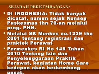 SEJARAHSEJARAH PERKEMBANGAN:PERKEMBANGAN:
 DI INDONESIA: Tidak banyakDI INDONESIA: Tidak banyak
dicatat, namun sejak Konsepdicatat, namun sejak Konsep
Puskesmas thn 70-an melaluiPuskesmas thn 70-an melalui
prog. PHN.prog. PHN.
 Melalui SK Menkes no.1239 thnMelalui SK Menkes no.1239 thn
2001 tentang registrasi dan2001 tentang registrasi dan
praktekpraktek PerawatPerawat
 Permenkes RI No 148 TahunPermenkes RI No 148 Tahun
2010 Tentang Izin dan2010 Tentang Izin dan
Penyelenggaraan PraktikPenyelenggaraan Praktik
PerawatPerawat, kegiatan Home Care, kegiatan Home Care
kedepan akan berkembangkedepan akan berkembang
pesat.
 