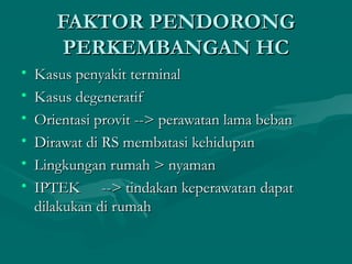 FAKTOR PENDORONGFAKTOR PENDORONG
PERKEMBANGAN HCPERKEMBANGAN HC
• Kasus penyakit terminalKasus penyakit terminal
• Kasus degeneratifKasus degeneratif
• Orientasi provit --> perawatan lama bebanOrientasi provit --> perawatan lama beban
• Dirawat di RS membatasi kehidupanDirawat di RS membatasi kehidupan
• Lingkungan rumah > nyamanLingkungan rumah > nyaman
• IPTEKIPTEK --> tindakan keperawatan dapat--> tindakan keperawatan dapat
dilakukan di rumahdilakukan di rumah
 