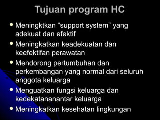 Tujuan program HCTujuan program HC
 Meningktkan “support system” yangMeningktkan “support system” yang
adekuat dan efektifadekuat dan efektif
 Meningkatkan keadekuatan danMeningkatkan keadekuatan dan
keefektifan perawatankeefektifan perawatan
 Mendorong pertumbuhan danMendorong pertumbuhan dan
perkembangan yang normal dari seluruhperkembangan yang normal dari seluruh
anggota keluargaanggota keluarga
 Menguatkan fungsi keluarga danMenguatkan fungsi keluarga dan
kedekatananantar keluargakedekatananantar keluarga
 Meningkatkan kesehatan lingkunganMeningkatkan kesehatan lingkungan
 
