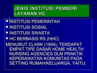 JENIS INSTITUSI PEMBERIJENIS INSTITUSI PEMBERI
LAYANAN HCLAYANAN HC
JENIS INSTITUSI PEMBERIJENIS INSTITUSI PEMBERI
LAYANAN HCLAYANAN HC
 INSTITUSI PEMERINTAHINSTITUSI PEMERINTAH
 INSTITUSI SOSIALINSTITUSI SOSIAL
 INSTITUSI SWASTAINSTITUSI SWASTA
 HC BERBASIS RS (HHC)HC BERBASIS RS (HHC)
MENURUT CLARK (1994), TERDAPATMENURUT CLARK (1994), TERDAPAT
EMPAT TIPE DASAR HOME HEALTHEMPAT TIPE DASAR HOME HEALTH
NURSING AGENCIES DLM PRAKTIKNURSING AGENCIES DLM PRAKTIK
KEPERAWATAN KOMUNITAS PADAKEPERAWATAN KOMUNITAS PADA
SETTING RUMAH/KELUARGA, YAITU:SETTING RUMAH/KELUARGA, YAITU:
 