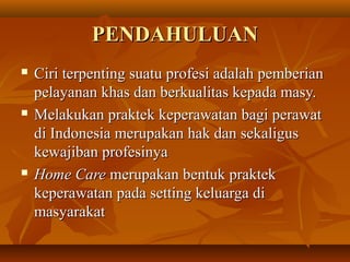 PENDAHULUANPENDAHULUAN
 Ciri terpenting suatu profesi adalah pemberianCiri terpenting suatu profesi adalah pemberian
pelayanan khas dan berkualitas kepada masy.pelayanan khas dan berkualitas kepada masy.
 Melakukan praktek keperawatan bagi perawatMelakukan praktek keperawatan bagi perawat
di Indonesia merupakan hak dan sekaligusdi Indonesia merupakan hak dan sekaligus
kewajiban profesinyakewajiban profesinya
 Home CareHome Care merupakan bentuk praktekmerupakan bentuk praktek
keperawatan pada setting keluarga dikeperawatan pada setting keluarga di
masyarakatmasyarakat
 