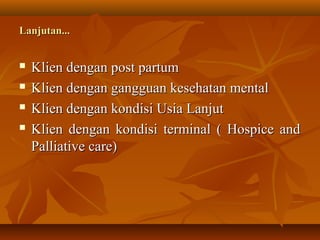 Klien dengan post partumKlien dengan post partum
 Klien dengan gangguan kesehatan mentalKlien dengan gangguan kesehatan mental
 Klien dengan kondisi Usia LanjutKlien dengan kondisi Usia Lanjut
 Klien dengan kondisi terminal ( Hospice andKlien dengan kondisi terminal ( Hospice and
Palliative care)Palliative care)
Lanjutan...Lanjutan...
 