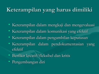 Keterampilan yang harus dimilikiKeterampilan yang harus dimiliki
• Keterampilan dalam mengkaji dan mengevaluasiKeterampilan dalam mengkaji dan mengevaluasi
• Keterampilan dalam komunikasi yang efektifKeterampilan dalam komunikasi yang efektif
• Keterampilan dalam pengambilan keputusanKeterampilan dalam pengambilan keputusan
• Keterampilan dalam pendokumentasian yangKeterampilan dalam pendokumentasian yang
efektifefektif
• Berfikir kreatif/fleksibel dan kritisBerfikir kreatif/fleksibel dan kritis
• Pengembangan diriPengembangan diri
 