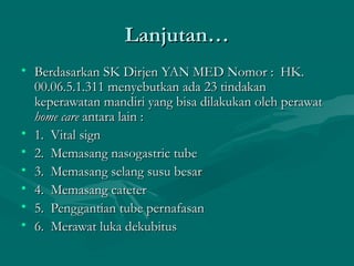 Lanjutan…Lanjutan…
• Berdasarkan SK Dirjen YAN MED Nomor :  HK.Berdasarkan SK Dirjen YAN MED Nomor :  HK.
00.06.5.1.311 menyebutkan ada 23 tindakan00.06.5.1.311 menyebutkan ada 23 tindakan
keperawatan mandiri yang bisa dilakukan oleh perawatkeperawatan mandiri yang bisa dilakukan oleh perawat
home carehome care antara lain :antara lain :
• 1.  Vital sign1.  Vital sign
• 2.  Memasang nasogastric tube2.  Memasang nasogastric tube
• 3.  Memasang selang susu besar3.  Memasang selang susu besar
• 4.  Memasang cateter4.  Memasang cateter
• 5.  Penggantian tube pernafasan5.  Penggantian tube pernafasan
• 6.  Merawat luka dekubitus6.  Merawat luka dekubitus
 