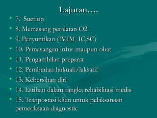 Lajutan….Lajutan….
• 7.  Suction7.  Suction
• 8. Memasang peralatan O28. Memasang peralatan O2
• 9. Penyuntikan (IV,IM, IC,SC)9. Penyuntikan (IV,IM, IC,SC)
• 10. Pemasangan infus maupun obat10. Pemasangan infus maupun obat
• 11. Pengambilan preparat11. Pengambilan preparat
• 12. Pemberian huknah/laksatif12. Pemberian huknah/laksatif
• 13. Kebersihan diri13. Kebersihan diri
• 14. Latihan dalam rangka rehabilitasi medis14. Latihan dalam rangka rehabilitasi medis
• 15. Tranpostasi klien untuk pelaksanaan15. Tranpostasi klien untuk pelaksanaan
pemeriksaan diagnosticpemeriksaan diagnostic
 