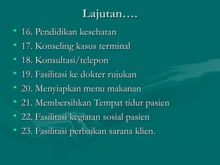 Lajutan….Lajutan….
• 16. Pendidikan kesehatan16. Pendidikan kesehatan
• 17. Konseling kasus terminal17. Konseling kasus terminal
• 18. Konsultasi/telepon18. Konsultasi/telepon
• 19. Fasilitasi ke dokter rujukan19. Fasilitasi ke dokter rujukan
• 20. Menyiapkan menu makanan20. Menyiapkan menu makanan
• 21. Membersihkan Tempat tidur pasien21. Membersihkan Tempat tidur pasien
• 22. Fasilitasi kegiatan sosial pasien22. Fasilitasi kegiatan sosial pasien
• 23. Fasilitasi perbaikan sarana klien.23. Fasilitasi perbaikan sarana klien.
 