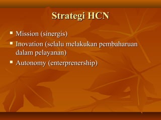 Strategi HCStrategi HCNN
 Mission (sinergis)Mission (sinergis)
 Inovation (selalu melakukan pembaharuanInovation (selalu melakukan pembaharuan
dalam pelayanan)dalam pelayanan)
 Autonomy (enterprenership)Autonomy (enterprenership)
 