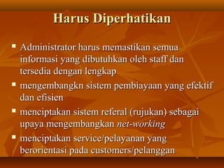Harus DiperhatikanHarus Diperhatikan
 Administrator harus memastikan semuaAdministrator harus memastikan semua
informasi yang dibutuhkan oleh staff daninformasi yang dibutuhkan oleh staff dan
tersedia dengan lengkaptersedia dengan lengkap
 mengembangkn sistem pembiayaan yang efektifmengembangkn sistem pembiayaan yang efektif
dan efisiendan efisien
 menciptakan sistem referal (rujukan) sebagaimenciptakan sistem referal (rujukan) sebagai
upaya mengembangkanupaya mengembangkan net-workingnet-working
 menciptakan service/pelayanan yangmenciptakan service/pelayanan yang
berorientasi pada customers/pelangganberorientasi pada customers/pelanggan
 