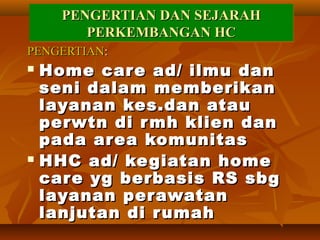 PENGERTIAN DANPENGERTIAN DAN SEJARAHSEJARAH
PERKEMBANGAN HCPERKEMBANGAN HC
PENGERTIAN DANPENGERTIAN DAN SEJARAHSEJARAH
PERKEMBANGAN HCPERKEMBANGAN HC
PENGERTIANPENGERTIAN::
 Home care ad/ ilmu danHome care ad/ ilmu dan
seni dalam memberikanseni dalam memberikan
layanan kes.dan ataulayanan kes.dan atau
perwtn di rmh klien danperwtn di rmh klien dan
pada area komunitaspada area komunitas
 HHC ad/ kegiatan homeHHC ad/ kegiatan home
care yg berbasis RS sbgcare yg berbasis RS sbg
layanan perawatanlayanan perawatan
lanjutan di rumahlanjutan di rumah
 