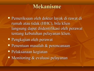 MekanismeMekanisme
 Pemeriksaan oleh dokter layak di rawat diPemeriksaan oleh dokter layak di rawat di
rumah atau tidak (HHC), bila klienrumah atau tidak (HHC), bila klien
langsung dapat diidentifikasi oleh perawatlangsung dapat diidentifikasi oleh perawat
tentang kebutuhan pelayanan klien.tentang kebutuhan pelayanan klien.
 Pengkajian oleh perawatPengkajian oleh perawat
 Penentuan masalah & perencanaanPenentuan masalah & perencanaan
 Pelaksanaan kegiatanPelaksanaan kegiatan
 Monitoring & evaluasi pelayananMonitoring & evaluasi pelayanan
 