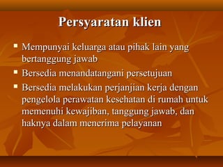 Persyaratan klienPersyaratan klien
 Mempunyai keluarga atau pihak lain yangMempunyai keluarga atau pihak lain yang
bertanggung jawabbertanggung jawab
 Bersedia menandatangani persetujuanBersedia menandatangani persetujuan
 Bersedia melakukan perjanjian kerja denganBersedia melakukan perjanjian kerja dengan
pengelola perawatan kesehatan di rumah untukpengelola perawatan kesehatan di rumah untuk
memenuhi kewajiban, tanggung jawab, danmemenuhi kewajiban, tanggung jawab, dan
haknya dalam menerima pelayananhaknya dalam menerima pelayanan
 