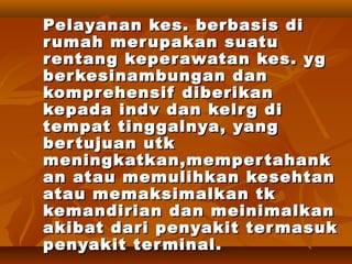 Pelayanan kes. berbasis diPelayanan kes. berbasis di
rumah merupakan suaturumah merupakan suatu
rentang keperawatan kes. ygrentang keperawatan kes. yg
berkesinambungan danberkesinambungan dan
komprehensif diberikankomprehensif diberikan
kepada indv dan kelrg dikepada indv dan kelrg di
tempat tinggalnya, yangtempat tinggalnya, yang
bertujuan utkbertujuan utk
meningkatkan,mempertahankmeningkatkan,mempertahank
an atau memulihkan kesehtanan atau memulihkan kesehtan
atau memaksimalkan tkatau memaksimalkan tk
kemandirian dan meinimalkankemandirian dan meinimalkan
akibat dari penyakit termasukakibat dari penyakit termasuk
penyakit terminal.penyakit terminal.
 