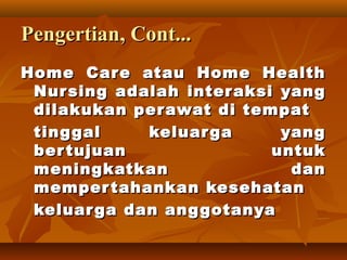 PengertianPengertian, Cont..., Cont...
Home Care atau Home HealthHome Care atau Home Health
Nursing adalahNursing adalah interaksi yanginteraksi yang
dilakukan perawat di tempatdilakukan perawat di tempat
tinggal keluarga yangtinggal keluarga yang
bertujuan untukbertujuan untuk
meningkatkan danmeningkatkan dan
mempertahankan kesehatanmempertahankan kesehatan
keluarga dan anggotanyakeluarga dan anggotanya
 