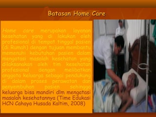 Batasan Home CareBatasan Home Care
Home care merupakan layanan
kesehatan yang di lakukan oleh
profesional di tempat tinggal pasien
(di Rumah) dengan tujuan membantu
memenuhi kebutuhan pasien dalam
mengatasi masalah kesehatan yang
dilaksanakan oleh tim kesehatan
profesional dengan melibatkan
anggota keluarga sebagai pendukung
di dalam proses perawatan dan
penyembuhan pasien sehingga
keluarga bisa mandiri dlm mengatasi
masalah kesehatannya (Time Edukasi
HCN Cahaya Husada Kaltim, 2008)
 