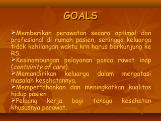 GOALSGOALS
Memberikan perawatan secara optimal dan
profesional di rumah pasien, sehingga keluarga
tidak kehilangan waktu krn harus berkunjung ke
RS.
Kesinambungan pelayanan pasca rawat inap
(contuinity of care).
Memandirikan keluarga dalam mengatasi
masalah kesehatannya.
Mempertahankan dan meningkatkan kualitas
hidup pasien
Peluang kerja bagi tenaga kesehatan
khususnya perawat.
 