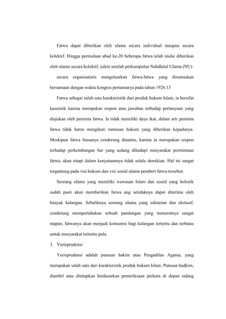 Fatwa dapat diberikan oleh ulama secara individual maupun secara
kolektif. Hingga permulaan abad ke-20 beberapa fatwa telah mulai diberikan
oleh ulama secara kolektif, yakni setelah perkumpulan Nahdlatul Ulama (NU)
secara organisatoris mengeluarkan fatwa-fatwa yang dirumuskan
bersamaan dengan waktu kongres pertamanya pada tahun 1926.13
Fatwa sebagai salah satu karakteristik dari produk hukum Islam, ia bersifat
kasuistik karena merupakan respon atau jawaban terhadap pertanyaan yang
diajukan oleh peminta fatwa. Ia tidak memiliki daya ikat, dalam arti peminta
fatwa tidak harus mengikuti rumusan hukum yang diberikan kepadanya.
Meskipun fatwa biasanya cenderung dinamis, karena ia merupakan respon
terhadap perkembangan bar yang sedang dihadapi masyarakat permintaan
fatwa, akan tetapi dalam kenyataannya tidak selalu demikian. Hal ini sangat
tergantung pada visi hukum dan visi sosial ulama pemberi fatwa tersebut.
Seorang ulama yang memiliki wawasan Islam dan sosial yang holistik
sudah pasti akan memberikan fatwa ang setidaknya dapat diterima oleh
banyak kalangan. Sebaliknya seorang ulama yang sektarian dan ekslusif,
cenderung mempertahakan sebuah pandangan yang menurutnya sangat
mapan, fatwanya akan menjadi konsumsi bagi kalangan tertentu dan terbatas
untuk masyarakat tertentu pula.
3. Yurisprudensi
Yurisprudensi adalah putusan hakim atau Pengadilan Agama, yang
merupakan salah satu dari karakteristik produk hukum Islam. Putusan hadkim,
diambil atau ditetapkan berdasarkan pemeriksaan perkara di depan sidang
 