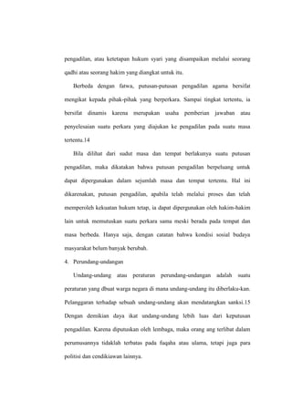 pengadilan, atau ketetapan hukum syari yang disampaikan melalui seorang
qadhi atau seorang hakim yang diangkat untuk itu.
Berbeda dengan fatwa, putusan-putusan pengadilan agama bersifat
mengikat kepada pihak-pihak yang berperkara. Sampai tingkat tertentu, ia
bersifat dinamis karena merupakan usaha pemberian jawaban atau
penyelesaian suatu perkara yang diajukan ke pengadilan pada suatu masa
tertentu.14
Bila dilihat dari sudut masa dan tempat berlakunya suatu putusan
pengadilan, maka dikatakan bahwa putusan pengadilan berpeluang untuk
dapat dipergunakan dalam sejumlah masa dan tempat tertentu. Hal ini
dikarenakan, putusan pengadilan, apabila telah melalui proses dan telah
memperoleh kekuatan hukum tetap, ia dapat dipergunakan oleh hakim-hakim
lain untuk memutuskan suatu perkara sama meski berada pada tempat dan
masa berbeda. Hanya saja, dengan catatan bahwa kondisi sosial budaya
masyarakat belum banyak berubah.
4. Perundang-undangan
Undang-undang atau peraturan perundang-undangan adalah suatu
peraturan yang dbuat warga negara di mana undang-undang itu diberlaku-kan.
Pelanggaran terhadap sebuah undang-undang akan mendatangkan sanksi.15
Dengan demikian daya ikat undang-undang lebih luas dari keputusan
pengadilan. Karena diputuskan oleh lembaga, maka orang ang terlibat dalam
perumusannya tidaklah terbatas pada fuqaha atau ulama, tetapi juga para
politisi dan cendikiawan lainnya.
 