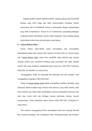 Sebagai produk kolektif (ijtihad kolektif), undang-undang relatif memiliki
kualitas yang lebih tinggi dan lebih mencerminkan kesadaran hukum
masyarakat. Hal ini disebabkan karena ia dirumuskan dengan pertimbangan
yang lebih komprehensif. Namun di sisi kedinamisan, perundang-undangan
cenderung lamba dinamikana, karena untuk mengubah suatu undang-undang
memerlukan waktu, biaya dan persiapan yang matang.
E. Tujuan Hukum Islam
Tujuan hukum islam adalah untuk mewujudkan atau menciptakan
kemaslahatan hidup bagi seluruh umat manusia di muka bumi ini. Secara umum
ada 3 tujuan hukum islam, antara lain: mendidik setiap individu agar mampu
menjadi sumber atau membawa kebaikan bagi masyarakat dan tidak menjadi
sumber atau yang membawa malapetaka bagi orang lain. Allah SWT berfirman
dalam QS. Al-Ankabut; 45, yang artinya:
“Sesungguhnya shalat itu mencegah dari perbuatan keji dan mungkar. Dan
sesungguhnya mngingat Allah lebih besar”.
Selain itu tujuan hukum islam adalah menegakkan keadilan. Keadilan yang
dimaksud adalah keadilan bagi seluruh umat manusia yang tidak terbatas pada
kaum tertentu saja. Islam tidak membedakan manusia berdasarkan keturunan dan
suku atau warna kulit dan berbagai macam perbedaan lainnya, kecuali
ketaqwaannya. Telah disebutkan dalam firman Allah SWT QS. Al-Hujurat;13,
yang artinya:
“Hai manusia sesungguhnya Kami menciptakan kamu dari seorang laki-laki
dan seorang perempuan dan menjadikan kamu berbangsa-bangsa dan bersuku-
 