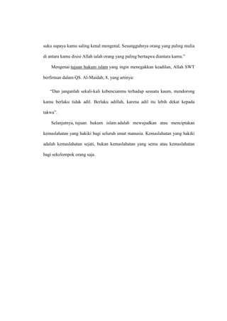 suku supaya kamu saling kenal mengenal. Sesungguhnya orang yang paling mulia
di antara kamu disisi Allah ialah orang yang paling bertaqwa diantara kamu.”
Mengenai tujuan hukum islam yang ingin menegakkan keadilan, Allah SWT
berfirman dalam QS. Al-Maidah; 8, yang artinya:
“Dan janganlah sekali-kali kebencianmu terhadap sesuatu kaum, mendorong
kamu berlaku tidak adil. Berlaku adillah, karena adil itu lebih dekat kepada
takwa”.
Selanjutnya, tujuan hukum islam adalah mewujudkan atau menciptakan
kemaslahatan yang hakiki bagi seluruh umat manusia. Kemaslahatan yang hakiki
adalah kemaslahatan sejati, bukan kemaslahatan yang semu atau kemaslahatan
bagi sekelompok orang saja.
 