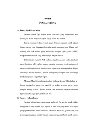 BAB II
PENDAHULUAN
A. Pengertian Hukum Islam
Menurut ulama fiqih hukum syara ialah efek yang dikehendaki oleh
kitab syari’ dalam perbuatan seperti wajib, haram dan mubah.
Syariat menurut bahasa berarti jalan. Syariat menurut istilah adalah
hukum-hukum yang diadakan oleh Allah untuk umatnya yang dibawa oleh
seorang nabi baik hukum yang berhubunga dengan kepercayaan (aqidah)
maupun hukum-hukum yang berhubungan dengan amaliah.
Hukum islam menurut Prof. Mahmud Syaltout, syariat adalah peraturan
yang diciptakan oleh Allah supaya manusia berpegang teguh padanya di
dalam berhubungan dengan Tuhan dengan saudaranya sesama muslim, dengan
saudaranya sesame manusia, beserta hubungannya dengan alam seluruhnya
dan hubungannya dengan kehidupan.
Menurut Muh.Ali Attahanawi dalam kitabnya Kisyaaf Ishthilaahaat al-
Funun memberikan pengertian syari’ah mencakup seluruh ajaran islam,
meliputi bidang aqidah, ibadah, akhlak dan muamalah (kemasyarakatan).
Syariah disebut juga syara, millah dan diin.
B. Sumber Hukum Islam
Sumber hukum Islam yang utama adalah Al Qur’an dan sunah. Selain
menggunakan kata sumber, juga digunakan kata dalil yang berarti keterangan
yang dijadikan bukti atau alasan suatu kebenaran. Selain itu, ijtihad, ijma’, dan
qiyas juga merupakan sumber hukum karena sebagai alat bantu untuk sampai
 