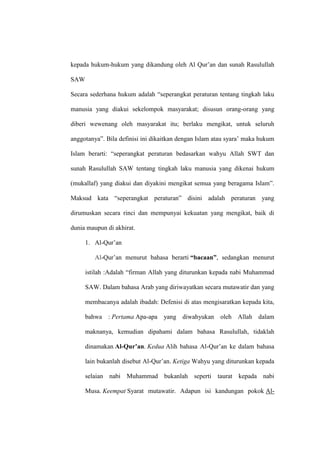 kepada hukum-hukum yang dikandung oleh Al Qur’an dan sunah Rasulullah
SAW
Secara sederhana hukum adalah “seperangkat peraturan tentang tingkah laku
manusia yang diakui sekelompok masyarakat; disusun orang-orang yang
diberi wewenang oleh masyarakat itu; berlaku mengikat, untuk seluruh
anggotanya”. Bila definisi ini dikaitkan dengan Islam atau syara’ maka hukum
Islam berarti: “seperangkat peraturan bedasarkan wahyu Allah SWT dan
sunah Rasulullah SAW tentang tingkah laku manusia yang dikenai hukum
(mukallaf) yang diakui dan diyakini mengikat semua yang beragama Islam”.
Maksud kata “seperangkat peraturan” disini adalah peraturan yang
dirumuskan secara rinci dan mempunyai kekuatan yang mengikat, baik di
dunia maupun di akhirat.
1. Al-Qur’an
Al-Qur’an menurut bahasa berarti “bacaan”, sedangkan menurut
istilah :Adalah “firman Allah yang diturunkan kepada nabi Muhammad
SAW. Dalam bahasa Arab yang diriwayatkan secara mutawatir dan yang
membacanya adalah ibadah: Defenisi di atas mengisaratkan kepada kita,
bahwa : Pertama Apa-apa yang diwahyukan oleh Allah dalam
maknanya, kemudian dipahami dalam bahasa Rasulullah, tidaklah
dinamakan Al-Qur’an. Kedua Alih bahasa Al-Qur’an ke dalam bahasa
lain bukanlah disebut Al-Qur’an. Ketiga Wahyu yang diturunkan kepada
selaian nabi Muhammad bukanlah seperti taurat kepada nabi
Musa. Keempat Syarat mutawatir. Adapun isi kandungan pokok Al-
 