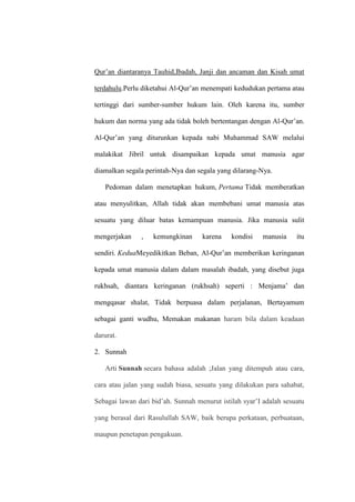 Qur’an diantaranya Tauhid,Ibadah, Janji dan ancaman dan Kisah umat
terdahulu.Perlu diketahui Al-Qur’an menempati kedudukan pertama atau
tertinggi dari sumber-sumber hukum lain. Oleh karena itu, sumber
hukum dan norma yang ada tidak boleh bertentangan dengan Al-Qur’an.
Al-Qur’an yang diturunkan kepada nabi Muhammad SAW melalui
malakikat Jibril untuk disampaikan kepada umat manusia agar
diamalkan segala perintah-Nya dan segala yang dilarang-Nya.
Pedoman dalam menetapkan hukum, Pertama Tidak memberatkan
atau menyulitkan, Allah tidak akan membebani umat manusia atas
sesuatu yang diluar batas kemampuan manusia. Jika manusia sulit
mengerjakan , kemungkinan karena kondisi manusia itu
sendiri. KeduaMeyedikitkan Beban, Al-Qur’an memberikan keringanan
kepada umat manusia dalam dalam masalah ibadah, yang disebut juga
rukhsah, diantara keringanan (rukhsah) seperti : Menjama’ dan
mengqasar shalat, Tidak berpuasa dalam perjalanan, Bertayamum
sebagai ganti wudhu, Memakan makanan haram bila dalam keadaan
darurat.
2. Sunnah
Arti Sunnah secara bahasa adalah ;Jalan yang ditempuh atau cara,
cara atau jalan yang sudah biasa, sesuatu yang dilakukan para sahabat,
Sebagai lawan dari bid’ah. Sunnah menurut istilah syar’I adalah sesuatu
yang berasal dari Rasulullah SAW, baik berupa perkataan, perbuataan,
maupun penetapan pengakuan.
 