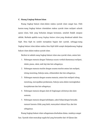 C. Ruang Lingkup Hukum Islam
Ruang lingkup hukum islam dalam makna syariah islam sangat luas. Oleh
karena ruang lingkup hukum islamdalam makna syariah islam meliputi seluruh
ajaran islam, baik yang berkaitan dengan keimanan, amaliah ibadah ataupun
akhlak. Berbeda apabila ruang lingkup hukum islam yang dimaksud adalah ilmu
fiqih. Ilmu fiqih itu sendiri merupakan bagian dari syariah, sehingga ruang
lingkup hukum islam dalam makna ilmu fiqih lebih sempit daripadaruang lingkup
hukum islam dalam makna syariah islam.
Berikut ini adalah ruang lingkup hukum islam atau syariah islam, antara lain:
1. Hubungan manusia dengan Tuhannya secara vertikal diantaranya meliputi,
shalat, puasa, zakat, naik haji dan lain sebagainya;
2. Hubungan manusia muslim dengan sesama muslim antara lain meliputi,
tolong menolong, bekerja sama, sillaturrahmi dan lain sebagainya;
3. Hubungan manusia dengan sesama manusia, antara lain meliputi tolong
menolong, mewujudkan perdamaian, bekerja sama dalam meningkatkan
kesejahteraan dan lain sebagainya;
4. Hubungan manusia dengan alam di lingkungan sekitarnya dan alam
semesta;
5. Hubungan manusia dengan kehidupan, yakni hidup dengan berusaha
mencari karunia Allah yang halal, mensyukuri nikmat-Nya, dan lain
sebagainya.
Ruang lingkup hukum islam sebagaimana disebutkan diatas, ranahnya sangat
luas. Syariah islam mencakup segala hal yang bersumber dari Al-Quran dan
 