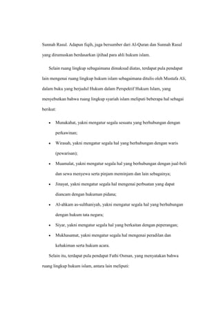 Sunnah Rasul. Adapun fiqih, juga bersumber dari Al-Quran dan Sunnah Rasul
yang dirumuskan berdasarkan ijtihad para ahli hukum islam.
Selain ruang lingkup sebagaimana dimaksud diatas, terdapat pula pendapat
lain mengenai ruang lingkup hukum islam sebagaimana ditulis oleh Mustafa Ali,
dalam buku yang berjudul Hukum dalam Perspektif Hukum Islam, yang
menyebutkan bahwa ruang lingkup syariah islam meliputi beberapa hal sebagai
berikut:
Munakahat, yakni mengatur segala sesuatu yang berhubungan dengan
perkawinan;
Wirasah, yakni mengatur segala hal yang berhubungan dengan waris
(pewarisan);
Muamalat, yakni mengatur segala hal yang berhubungan dengan jual-beli
dan sewa menyewa serta pinjam meminjam dan lain sebagainya;
Jinayat, yakni mengatur segala hal mengenai perbuatan yang dapat
diancam dengan hukuman pidana;
Al-ahkam as-sulthaniyah, yakni mengatur segala hal yang berhubungan
dengan hukum tata negara;
Siyar, yakni mengatur segala hal yang berkaitan dengan peperangan;
Mukhasamat, yakni mengatur segala hal mengenai peradilan dan
kehakiman serta hukum acara.
Selain itu, terdapat pula pendapat Fathi Osman, yang menyatakan bahwa
ruang lingkup hukum islam, antara lain meliputi:
 