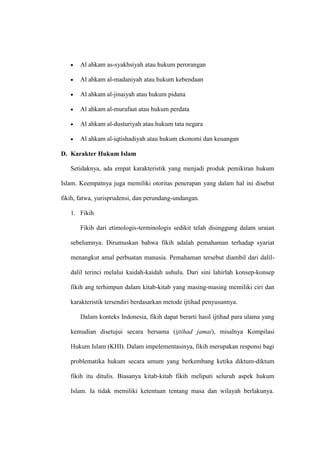 Al ahkam as-syakhsiyah atau hukum perorangan
Al ahkam al-madaniyah atau hukum kebendaan
Al ahkam al-jinaiyah atau hukum pidana
Al ahkam al-murafaat atau hukum perdata
Al ahkam al-dusturiyah atau hukum tata negara
Al ahkam al-iqtishadiyah atau hukum ekonomi dan keuangan
D. Karakter Hukum Islam
Setidaknya, ada empat karakteristik yang menjadi produk pemikiran hukum
Islam. Keempatnya juga memiliki otoritas penerapan yang dalam hal ini disebut
fikih, fatwa, yurisprudensi, dan perundang-undangan.
1. Fikih
Fikih dari etimologis-terminologis sedikit telah disinggung dalam uraian
sebelumnya. Dirumuskan bahwa fikih adalah pemahaman terhadap syariat
menangkut amal perbuatan manusia. Pemahaman tersebut diambil dari dalil-
dalil terinci melalui kaidah-kaidah ushulu. Dari sini lahirlah konsep-konsep
fikih ang terhimpun dalam kitab-kitab yang masing-masing memiliki ciri dan
karakteristik tersendiri berdasarkan metode ijtihad penyusunnya.
Dalam konteks Indonesia, fikih dapat berarti hasil ijtihad para ulama yang
kemudian disetujui secara bersama (ijtihad jamai), misalnya Kompilasi
Hukum Islam (KHI). Dalam impelementasinya, fikih merupakan responsi bagi
problematika hukum secara umum yang berkembang ketika diktum-diktum
fikih itu ditulis. Biasanya kitab-kitab fikih meliputi seluruh aspek hukum
Islam. Ia tidak memiliki ketentuan tentang masa dan wilayah berlakunya.
 