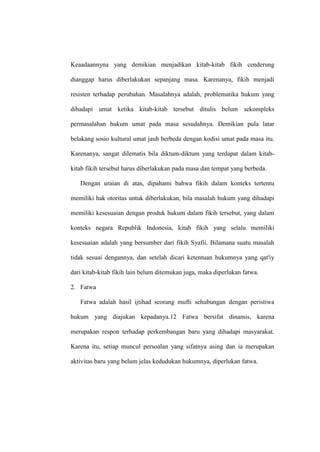 Keaadaannyna yang demikian menjadikan kitab-kitab fikih cenderung
dianggap harus diberlakukan sepanjang masa. Karenanya, fikih menjadi
resisten terhadap perubahan. Masalahnya adalah, problematika hukum yang
dihadapi umat ketika kitab-kitab tersebut ditulis belum sekompleks
permasalahan hukum umat pada masa sesudahnya. Demikian pula latar
belakang sosio kultural umat jauh berbeda dengan kodisi umat pada masa itu.
Karenanya, sangat dilematis bila diktum-diktum yang terdapat dalam kitab-
kitab fikih tersebut harus diberlakukan pada masa dan tempat yang berbeda.
Dengan uraian di atas, dipahami bahwa fikih dalam konteks tertentu
memiliki hak otoritas untuk diberlakukan, bila masalah hukum yang dihadapi
memiliki kesesuaian dengan produk hukum dalam fikih tersebut, yang dalam
konteks negara Republik Indonesia, kitab fikih yang selalu memiliki
kesesuaian adalah yang bersumber dari fikih Syafii. Bilamana suatu masalah
tidak sesuai dengannya, dan setelah dicari ketentuan hukumnya yang qat'iy
dari kitab-kitab fikih lain belum ditemukan juga, maka diperlukan fatwa.
2. Fatwa
Fatwa adalah hasil ijtihad seorang mufti sehubungan dengan peristiwa
hukum yang diajukan kepadanya.12 Fatwa bersifat dinamis, karena
merupakan respon terhadap perkembangan baru yang dihadapi masyarakat.
Karena itu, setiap muncul persoalan yang sifatnya asing dan ia merupakan
aktivitas baru yang belum jelas kedudukan hukumnya, diperlukan fatwa.
 