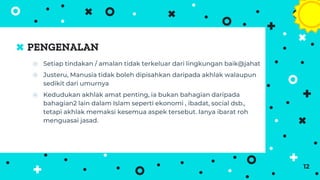 PENGENALAN
⦿ Setiap tindakan / amalan tidak terkeluar dari lingkungan baik@jahat
⦿ Justeru, Manusia tidak boleh dipisahkan daripada akhlak walaupun
sedikit dari umurnya
⦿ Kedudukan akhlak amat penting, ia bukan bahagian daripada
bahagian2 lain dalam Islam seperti ekonomi , ibadat, social dsb.,
tetapi akhlak memaksi kesemua aspek tersebut. Ianya ibarat roh
menguasai jasad.
12
 