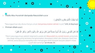 ⦿ Hadis Abu Hurairah daripada Rasulullah s.a.w
‫الق‬ ََْ‫األ‬ َ‫م‬ ِ‫ار‬َ‫ك‬َ‫م‬ َ‫م‬ِّ‫م‬َ‫ت‬ُ‫أل‬ ُ‫ت‬ْ‫ِث‬‫ع‬ُ‫ب‬ ‫ا‬َ‫م‬َّ‫ن‬‫إ‬
ِِ
“Sesungguhnya aku diutus hanya untuk menyempurnakan akhlak mulia.” (HR. Al-Bayhaqi)
⦿ Firman Allah s.w.t:
َ َّ
‫َّللا‬ ‫و‬ُ‫ج‬ْ‫ر‬َ‫ي‬ َ‫ان‬َ‫ك‬ ْ‫ن‬َ‫م‬ِ‫ل‬ ٌ‫ة‬َ‫ن‬َ‫س‬َ‫ح‬ ٌ‫ة‬ َ
‫و‬ْ‫س‬ُ‫أ‬ ِ َّ
‫َّللا‬ ِ‫ُول‬‫س‬َ‫ر‬ ‫ِي‬‫ف‬ ْ‫م‬ُ‫ك‬َ‫ل‬ َ‫ان‬َ‫ك‬ ْ‫د‬َ‫ق‬َ‫ل‬
ِ‫ث‬َ‫ك‬ َ َّ
‫َّللا‬ َ‫ر‬َ‫ك‬ََ َ
‫و‬ َ‫ِر‬َ ْ
‫اِخ‬ َ‫م‬ ْ
‫و‬َ‫ي‬ْ‫ال‬ َ
‫و‬
‫ا‬‫يرا‬
“Demi sesungguhnya, adalah bagi kamu pada diri Rasulullah itu contoh ikutan yang baik,
iaitu bagi orang yang sentiasa mengharapkan (keredaan) Allah dan (balasan baik) hari
akhirat, serta dia pula menyebut dan mengingati Allah banyak-banyak (dalam masa
susah dan senang)” (al-Ahzab: 21)
⦿ .
13
 