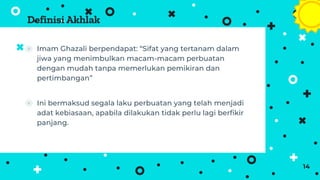 Definisi Akhlak
⦿ Imam Ghazali berpendapat: “Sifat yang tertanam dalam
jiwa yang menimbulkan macam-macam perbuatan
dengan mudah tanpa memerlukan pemikiran dan
pertimbangan”
⦿ Ini bermaksud segala laku perbuatan yang telah menjadi
adat kebiasaan, apabila dilakukan tidak perlu lagi berfikir
panjang.
14
 
